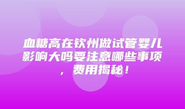 血糖高在钦州做试管婴儿影响大吗要注意哪些事项，费用揭秘！