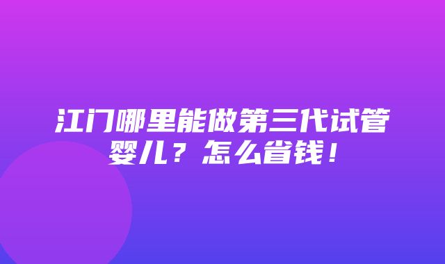 江门哪里能做第三代试管婴儿？怎么省钱！