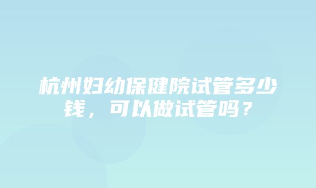 杭州妇幼保健院试管多少钱，可以做试管吗？