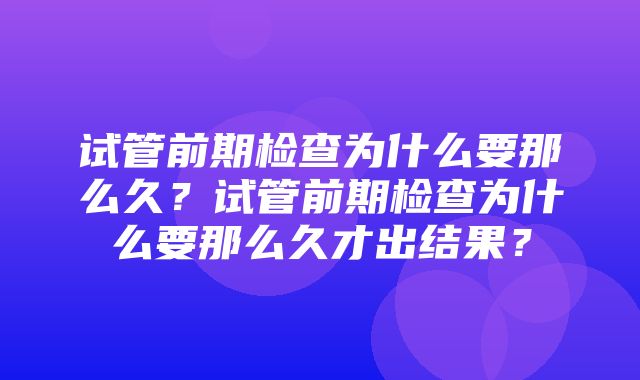 试管前期检查为什么要那么久？试管前期检查为什么要那么久才出结果？