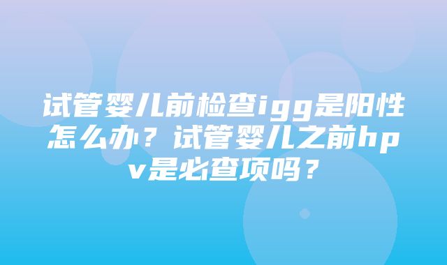 试管婴儿前检查igg是阳性怎么办？试管婴儿之前hpv是必查项吗？