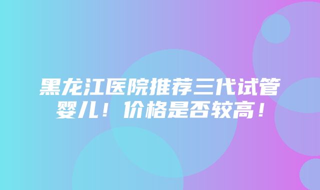 黑龙江医院推荐三代试管婴儿！价格是否较高！