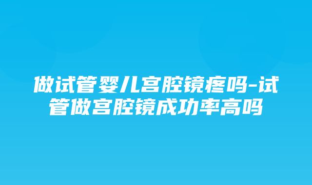 做试管婴儿宫腔镜疼吗-试管做宫腔镜成功率高吗