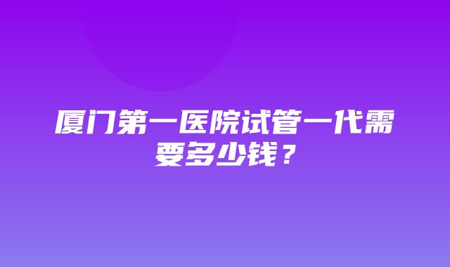 厦门第一医院试管一代需要多少钱？