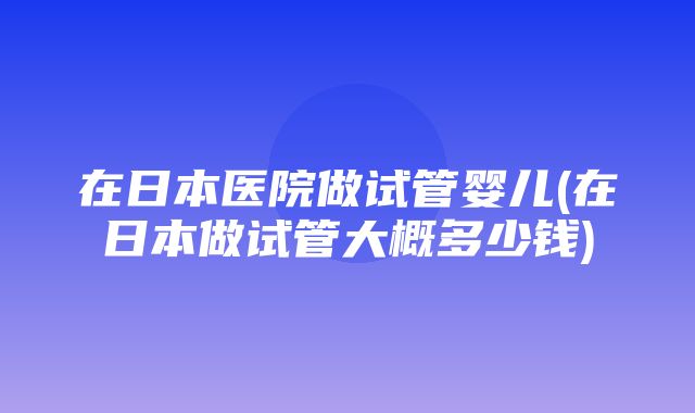 在日本医院做试管婴儿(在日本做试管大概多少钱)