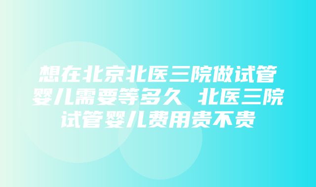 想在北京北医三院做试管婴儿需要等多久 北医三院试管婴儿费用贵不贵