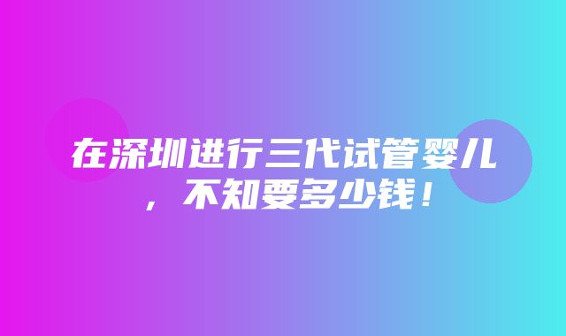 在深圳进行三代试管婴儿，不知要多少钱！