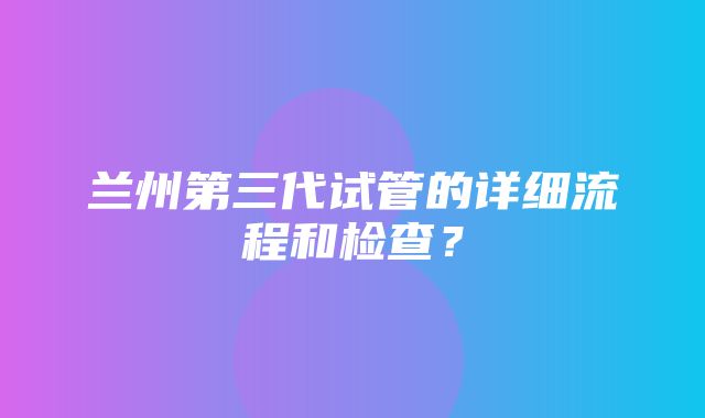 兰州第三代试管的详细流程和检查？