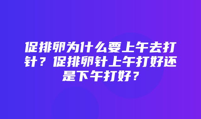 促排卵为什么要上午去打针？促排卵针上午打好还是下午打好？