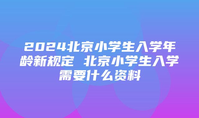 2024北京小学生入学年龄新规定 北京小学生入学需要什么资料