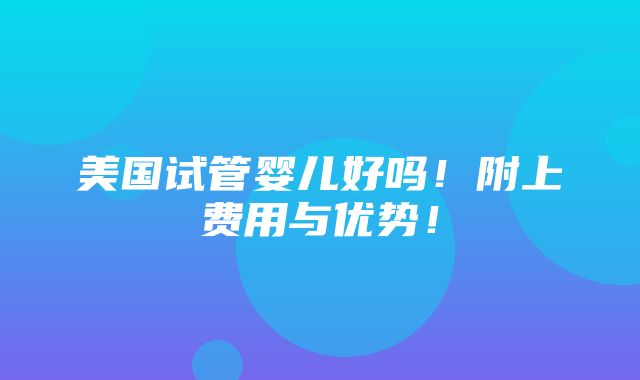 美国试管婴儿好吗！附上费用与优势！