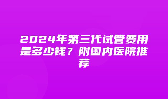 2024年第三代试管费用是多少钱？附国内医院推荐