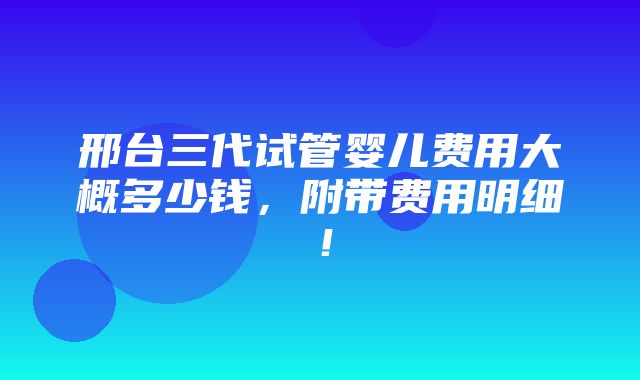 邢台三代试管婴儿费用大概多少钱，附带费用明细！