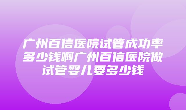 广州百信医院试管成功率多少钱啊广州百信医院做试管婴儿要多少钱