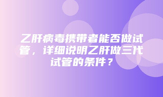 乙肝病毒携带者能否做试管，详细说明乙肝做三代试管的条件？