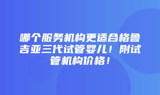 哪个服务机构更适合格鲁吉亚三代试管婴儿！附试管机构价格！