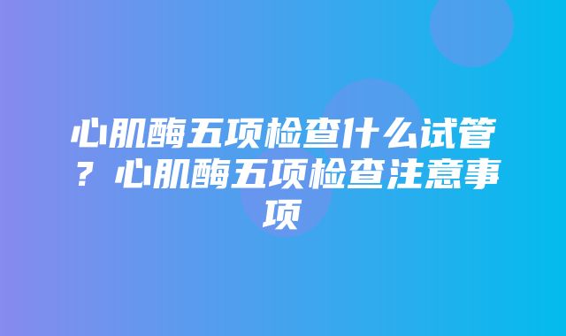 心肌酶五项检查什么试管？心肌酶五项检查注意事项