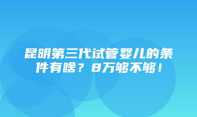 昆明第三代试管婴儿的条件有啥？8万够不够！