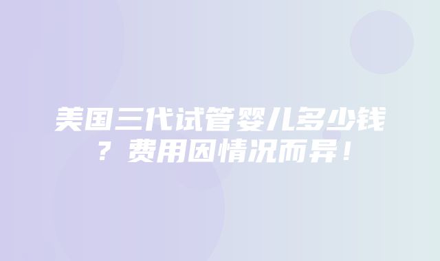 美国三代试管婴儿多少钱？费用因情况而异！