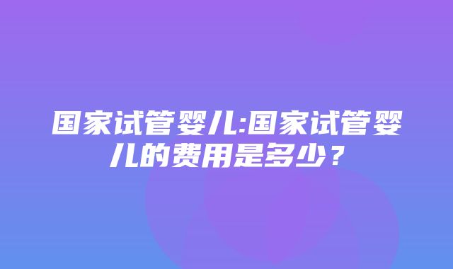 国家试管婴儿:国家试管婴儿的费用是多少？