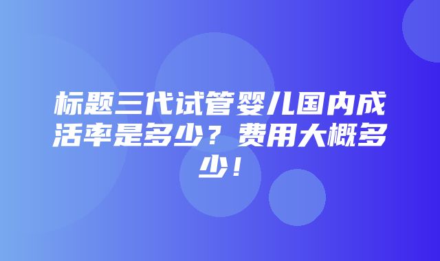 标题三代试管婴儿国内成活率是多少？费用大概多少！