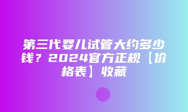 第三代婴儿试管大约多少钱？2024官方正规【价格表】收藏