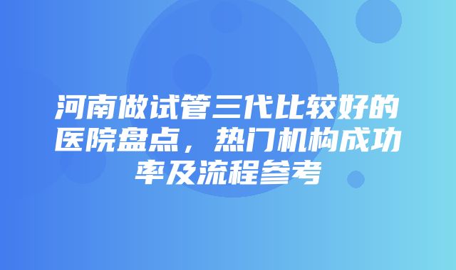 河南做试管三代比较好的医院盘点，热门机构成功率及流程参考