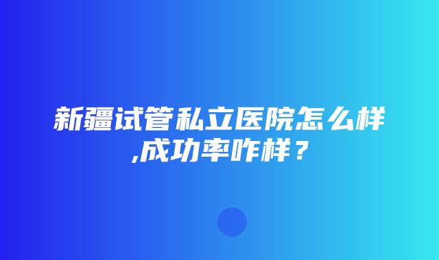 新疆试管私立医院怎么样,成功率咋样？