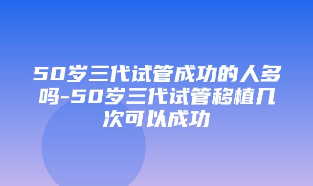 50岁三代试管成功的人多吗-50岁三代试管移植几次可以成功