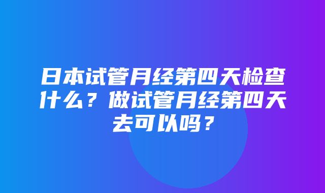 日本试管月经第四天检查什么？做试管月经第四天去可以吗？