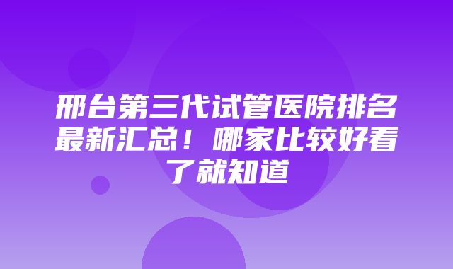 邢台第三代试管医院排名最新汇总！哪家比较好看了就知道