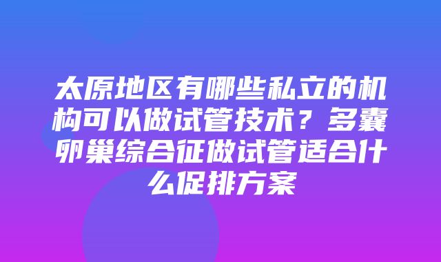 太原地区有哪些私立的机构可以做试管技术？多囊卵巢综合征做试管适合什么促排方案