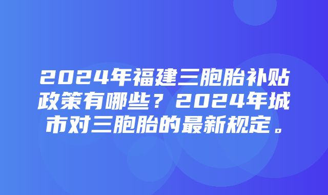 2024年福建三胞胎补贴政策有哪些？2024年城市对三胞胎的最新规定。