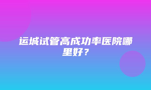 运城试管高成功率医院哪里好？