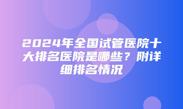 2024年全国试管医院十大排名医院是哪些？附详细排名情况