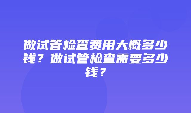 做试管检查费用大概多少钱？做试管检查需要多少钱？