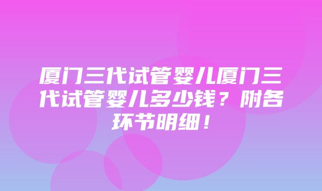 厦门三代试管婴儿厦门三代试管婴儿多少钱？附各环节明细！