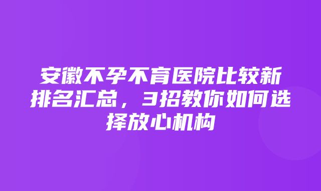 安徽不孕不育医院比较新排名汇总，3招教你如何选择放心机构