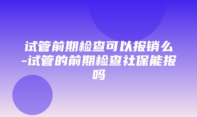 试管前期检查可以报销么-试管的前期检查社保能报吗