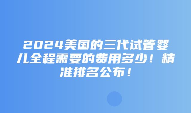 2024美国的三代试管婴儿全程需要的费用多少！精准排名公布！