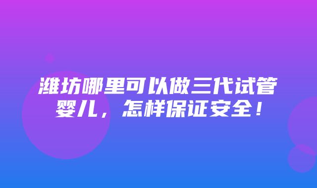 潍坊哪里可以做三代试管婴儿，怎样保证安全！