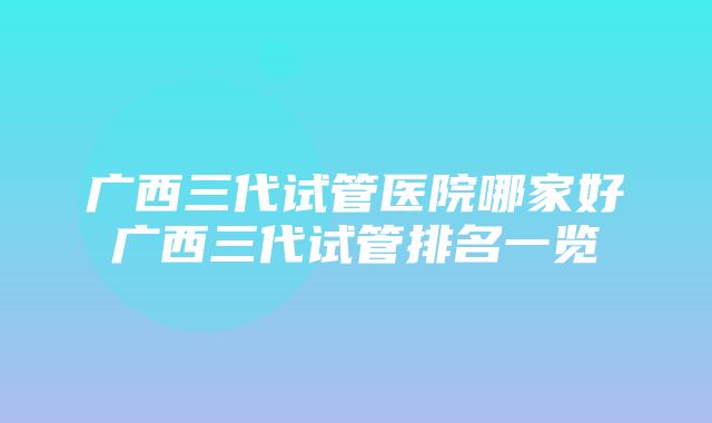 广西三代试管医院哪家好广西三代试管排名一览