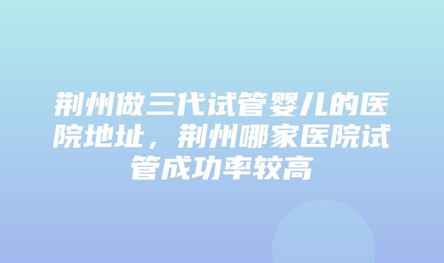 荆州做三代试管婴儿的医院地址，荆州哪家医院试管成功率较高