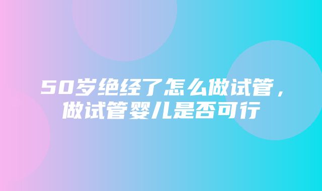 50岁绝经了怎么做试管，做试管婴儿是否可行