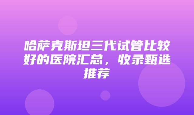 哈萨克斯坦三代试管比较好的医院汇总，收录甄选推荐