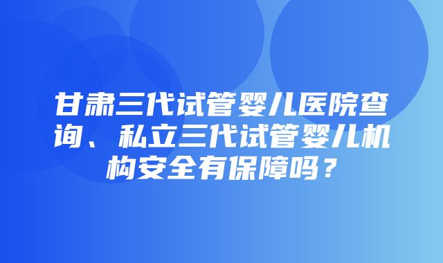 甘肃三代试管婴儿医院查询、私立三代试管婴儿机构安全有保障吗？