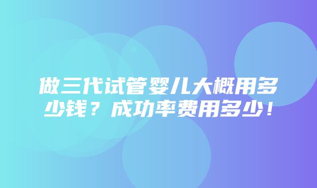 做三代试管婴儿大概用多少钱？成功率费用多少！