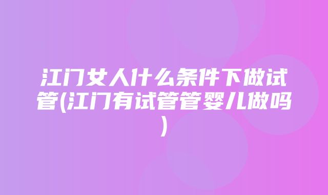 江门女人什么条件下做试管(江门有试管管婴儿做吗)