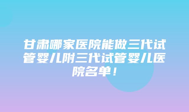 甘肃哪家医院能做三代试管婴儿附三代试管婴儿医院名单！