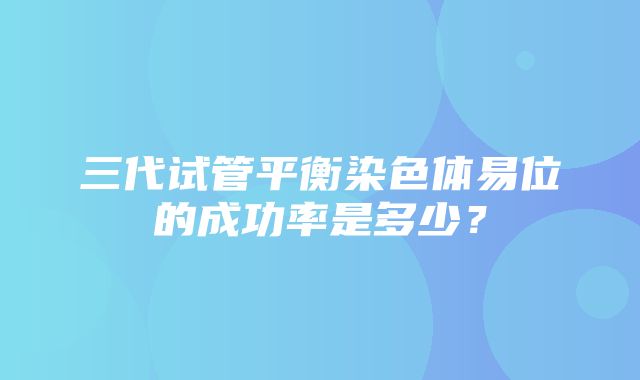 三代试管平衡染色体易位的成功率是多少？